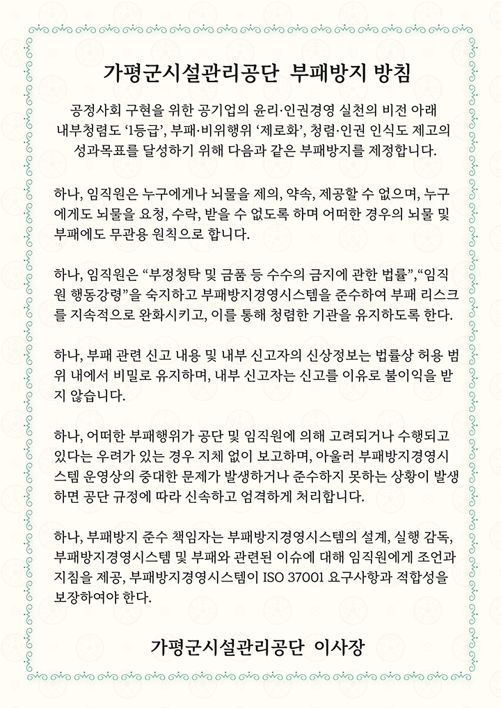 가평군시설관리공단 부패장비 방침. 공정사회 구현을 위한 공기업의 윤리·인권경영 실천의 비전 아래 내부청렴도 '1등급', 부패·비위행위 '제로화', 청렴·인권 인식도 제고의 성과목표를 달성하기 위해 다음과 같은 부패방지를 제정합니다.