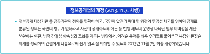 정보공개법의 개정 (2013.11.7. 시행) : 정보공개 대상기관 중 공공기관의 정의를 명확히 하고, 국민의 알권리 확대 및 행정의 투명성 제고를 위하여 공개로 분류된 정보는 국민의 청구가 없더라고 사전에 공개하도록 하는 등 현행 제도의 운영상 나타난 일부 미비점을 개선·보완하는 한편, 법적 간결성·함축성과 조화를 이루는 범위에서, 어려운 용어를 쉬운 우리말로 풀어쓰고 복잡한 문장은 체계를 정리하여 간결하게 다음으로써 쉽게 읽고 잘 이해할 수 있도록 2013년 11월 7일 최종 개정하였습니다.