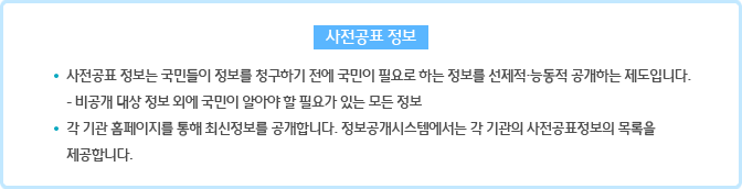 사전공표 정보 : 사전공표 정보는 국민들이 정보를 청구하기 전에 국민이 필요로 하는 정보를 선제적·능동적 공개하는 제도입니다.- 비공개 대상 정보 외에 국민이 알아야 할 필요가 있는 모든 정보 각 기관 홈페이지를 통해 최신정보를 공개합니다. 정보공개시스템에서는 각 기관의 사전공표정보의 목록을 제공합니다.