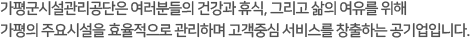 가평군시설관리공단은 여러분들의 건강과 휴식, 그리고 삶의 여유를 위해 가평의 주요시설을 효율적으로 관리하며 고객중심 서비스를 창출하는 공기업입니다.  