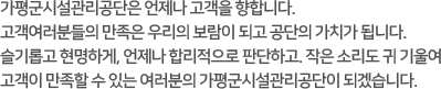 가평군시설관리공단은 언제나 고객을 향합니다. 고객여러분들의 만족은 우리의 보람이 되고 공단의 가치가 됩니다. 슬기롭고 현명하게, 언제나 합리적으로 판단하고. 작은 소리도 귀 기울여 고객이 만족할 수 있는 여러분의 가평군시설관리공단이 되겠습니다.  